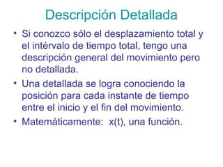 Descripción Detallada
• Si conozco sólo el desplazamiento total y
el intérvalo de tiempo total, tengo una
descripción general del movimiento pero
no detallada.
• Una detallada se logra conociendo la
posición para cada instante de tiempo
entre el inicio y el fin del movimiento.
• Matemáticamente: x(t), una función.
 