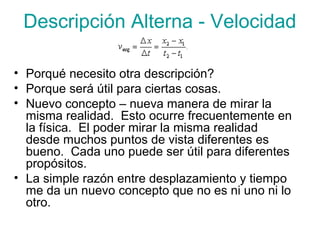 Descripción Alterna - Velocidad
• Porqué necesito otra descripción?
• Porque será útil para ciertas cosas.
• Nuevo concepto – nueva manera de mirar la
misma realidad. Esto ocurre frecuentemente en
la física. El poder mirar la misma realidad
desde muchos puntos de vista diferentes es
bueno. Cada uno puede ser útil para diferentes
propósitos.
• La simple razón entre desplazamiento y tiempo
me da un nuevo concepto que no es ni uno ni lo
otro.
 
