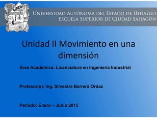 Unidad II Movimiento en una
dimensión
Área Académica: Licenciatura en Ingeniería Industrial
Profesor(a): Ing. Silvestre Barrera Ordaz
Periodo: Enero – Junio 2015
 