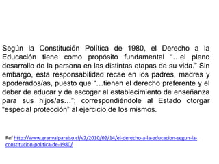Según la Constitución Política de 1980, el Derecho a la
Educación tiene como propósito fundamental “…el pleno
desarrollo de la persona en las distintas etapas de su vida.” Sin
embargo, esta responsabilidad recae en los padres, madres y
apoderados/as, puesto que “…tienen el derecho preferente y el
deber de educar y de escoger el establecimiento de enseñanza
para sus hijos/as…”; correspondiéndole al Estado otorgar
“especial protección” al ejercicio de los mismos.


 Ref http://www.granvalparaiso.cl/v2/2010/02/14/el-derecho-a-la-educacion-segun-la-
 constitucion-politica-de-1980/
 