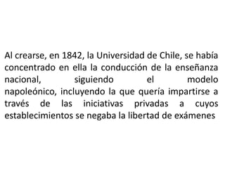 Al crearse, en 1842, la Universidad de Chile, se había
concentrado en ella la conducción de la enseñanza
nacional,        siguiendo          el         modelo
napoleónico, incluyendo la que quería impartirse a
través de las iniciativas privadas a cuyos
establecimientos se negaba la libertad de exámenes
 