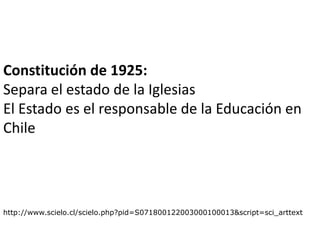 Constitución de 1925:
Separa el estado de la Iglesias
El Estado es el responsable de la Educación en
Chile




http://www.scielo.cl/scielo.php?pid=S071800122003000100013&script=sci_arttext
 