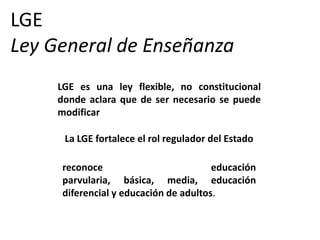 LGE
Ley General de Enseñanza
     LGE es una ley flexible, no constitucional
     donde aclara que de ser necesario se puede
     modificar

      La LGE fortalece el rol regulador del Estado

     reconoce                          educación
     parvularia, básica, media, educación
     diferencial y educación de adultos.
 