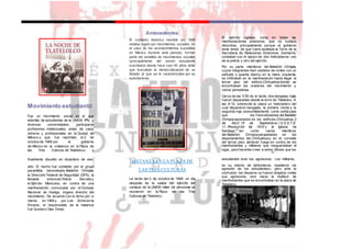 Movimiento estudiantil
Fue un movimiento social en el que
además de estudiantes de la UNAM, IPN, y
diversas universidades, participaron
profesores, intelectuales, amas de casa,
obreros y profesionales en la Ciudad de
México y que fue reprimido el 2 de
octubre de 1968 por el gobierno
de México en la «matanza en la Plaza de
las Tres Culturas de Tlatelolco» y
Antecedentes
El contexto histórico mundial en 1968
estaba regido por movimientos sociales. En
el caso de los acontecimientos sucedidos
en México durante este periodo, forman
parte del estallido de movimientos sociales
(principalmente del sector estudiantil)
suscitados desde hace casi 40 años atrás
que buscaban la democratización de un
Estado al que se le caracterizaba por su
autoritarismo.
El ejército vigilaba, como en todas las
manifestaciones anteriores, que no hubiera
disturbios, principalmente porque el gobierno
tenía temor de que fuera asaltada la Torre de la
Secretaría de Relaciones Exteriores. Asimismo,
contaban con el apoyo de dos helicópteros: uno
de la policía y otro del ejército.
Por su parte, miembros del Batallón Olimpia,
cuyos integrantes iban vestidos de civiles con un
pañuelo o guante blanco en la mano izquierda,
se infiltraban en la manifestación hasta llegar al
tercer piso del edificio Chihuahua donde se
encontraban los oradores del movimiento y
varios periodistas.
Cerca de las 5:55 de la tarde, dos bengalas rojas
fueron disparadas desde la torre de Tlatelolco. A
las 6:10, sobrevoló la plaza un helicóptero del
cual dispararon bengalas, la primera verde y la
segunda roja, presumiblemente, como señal para
que los francotiradores delBatallón
Olimpia apostados en los edificios Chihuahua, 2
de Abril, 15 de Septiembre, I.S.S.S.T.E.
11, Revolución de 1910 y la Iglesia de
Santiago,25
así como varios miembros
del Batallón Olimpia parapetados en los
departamentos del Chihuahua y en el corredor
del tercer piso, abrieran fuego en contra de los
manifestantes y militares que resguardaban el
lugar, para hacerles creer a estos últimos que los
28
finalmente disuelto en diciembre de ese
MATANZA EN LA PLAZA DE
estudiantes eran los agresores. Los militares,
año. El hecho fue cometido por el grupo
paramilitar denominado Batallón Olimpia,
la Dirección Federal de Seguridad (DFS), la
llamada entonces Policía Secreta y
el Ejército Mexicano, en contra de una
manifestación convocada por el Consejo
Nacional de Huelga, órgano directriz del
movimiento. De acuerdo con lo dicho por sí
mismo en 1969 y por Luis Echeverría
Álvarez, el responsable de la matanza
fue Gustavo Díaz Ordaz.
LAS TRES CULTURAS
La tarde del 2 de octubre de 1968, un día
después de la salida del ejército del
campus de la UNAM miles de personas se
reunieron en la Plaza de las Tres
Culturas en Tlatelolco.
en su intento de defenderse, repelieron «la
agresión de los estudiantes», pero ante la
confusión, los disparos no fueron dirigidos contra
sus agresores, sino hacia la multitud de
manifestantes que se encontraban en la plaza de
Tlatelolco.
 
