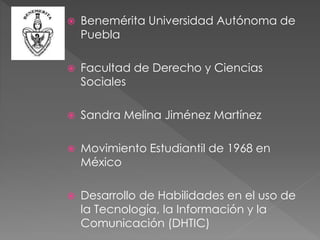  Benemérita Universidad Autónoma de
Puebla
 Facultad de Derecho y Ciencias
Sociales
 Sandra Melina Jiménez Martínez
 Movimiento Estudiantil de 1968 en
México
 Desarrollo de Habilidades en el uso de
la Tecnología, la Información y la
Comunicación (DHTIC)
 