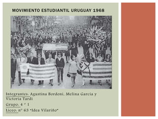 MOVIMIENTO ESTUDIANTIL URUGUAY 1968 
Integrantes: Agustina Bordoni, Melina García y 
Victoria Tardi 
Grupo: 4 º 1 
Liceo: nº 63 “Idea Vilariño” 
 