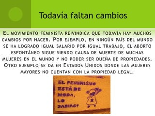 Todavía faltan cambios
E L MOVIMIENTO FEMINISTA REIVINDICA QUE TODAVÍA HAY MUCHOS
CAMBIOS POR HACER . P OR EJEMPLO , EN NINGÚN PAÍS DEL MUNDO
SE HA LOGRADO IGUAL SALARIO POR IGUAL TRABAJO , EL ABORTO
    ESPONTÁNEO SIGUE SIENDO CAUSA DE MUERTE DE MUCHAS
MUJERES EN EL MUNDO Y NO PODER SER DUEÑA DE PROPIEDADES .
 O TRO EJEMPLO SE DA EN E STADOS U NIDOS DONDE LAS MUJERES
        MAYORES NO CUENTAN CON LA PROPIEDAD LEGAL .
 