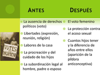A NTES                     D ESPUÉS
 La ausencia de derechos  El voto femenino
 políticos (voto)
                             La protección contra
 Libertades (expresión,      el acoso sexual
 reunión, religión)
                             Cuantos hijos tener
 Labores de la casa          y la diferencia de
                              años entre ellos
 La procreación y del
                              (aparición de la
 cuidado de los hijos
                              píldora
 La subordinación legal al   anticonceptiva)
 hombre, padre o esposo
 