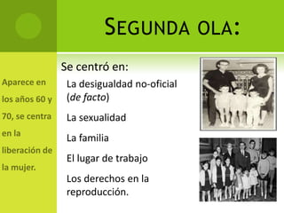 S EGUNDA OLA:
Se centró en:
 La desigualdad no-oficial
 (de facto)
 La sexualidad
 La familia
 El lugar de trabajo
 Los derechos en la
 reproducción.
 