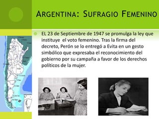 A RGENTINA : S UFRAGIO F EMENINO

   EL 23 de Septiembre de 1947 se promulga la ley que
    instituye el voto femenino. Tras la firma del
    decreto, Perón se lo entregó a Evita en un gesto
    simbólico que expresaba el reconocimiento del
    gobierno por su campaña a favor de los derechos
    políticos de la mujer.
 