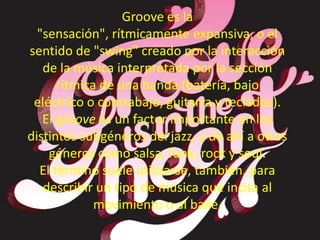 Groove es la
"sensación", rítmicamente expansiva, o el
sentido de "swing" creado por la interacción
de la música interpretada por la sección
rítmica de una banda (batería, bajo
eléctrico o contrabajo, guitarra y teclados).
El groove es un factor importante en los
distintos subgéneros del jazz, y de ahí a otros
géneros como salsa, funk, rock y soul.
El término suele utilizarse, también, para
describir un tipo de música que incita al
movimiento o al baile.
 