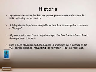 Historia
• Aparece a finales de los 80s con grupos provenientes del estado de
USA, Washington en Seattle.
• SubPop siendo la primera compañía en impulsar bandas y dar a conocer
el “Grunge”.
• Algunas bandas que fueron impulsadas por SubPop fueron: Green River,
Soundgarden y Nirvana.
• Poco a poco el Grunge se hace popular a principios de la década de los
90s, por los álbumes “Nevermind” de Nirvana y “Ten” de Pearl Jam.
 
