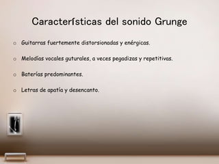 Características del sonido Grunge
o Guitarras fuertemente distorsionadas y enérgicas.
o Melodías vocales guturales, a veces pegadizas y repetitivas.
o Baterías predominantes.
o Letras de apatía y desencanto.
 