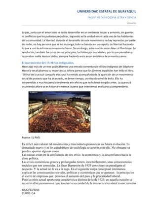 UNIVERSIDAD ESTATAL DE GUAYAQUIL
FACULTAD DE FILOSOFIA LETRA Y CIENCIA
Usuario
JULIO/23/2013
CURSO: C-4
La paz, junto con el amor todo se debía desarrollar en un ambiente de paz y armonía, sin guerras
ni conflictos que los pudieran perjudicar, logrando así la unidad entre cada uno de los habitantes
de la comunidad. La libertad, durante el desarrollo de este movimiento no hay represión por parte
de nadie, no hay persona que se les imponga, todo se basaba en un espíritu de libertad haciendo
lo que a uno le estimara conveniente hacer .Sin embargo, esto muchas veces llevo al libertinaje. La
revolución, también fue otros de sus principios, luchaban por sus ideales, por lo que pensaban y
razonaban nadie tenía ni debía, siempre haciendo esto en un ambiente de armonía y amor.
El movimiento del 15-M: los indignados.
Hace algo más de un mes publicábamos una entrada comentando el libro Indignaos de Stéphane
Hessel y recalcábamos su importancia. Ahora parece que los jóvenes españoles han leído el libro.
El final de la actual campaña electoral ha venido acompañado de la aparición de un movimiento
social de protesta que ha alcanzado, en breve tiempo, un elevado nivel de éxito. Ello ha
sorprendido a muchos pero lo realmente extraño es que no hubiese surgido antes. Lo que está
ocurriendo ahora ya es historia y merece la pena que intentemos analizarlo y comprenderlo.
Fuente: EL PAÍS
Es difícil aún valorar tal movimiento y más todavía pronosticar su futura evolución. Es
demasiado nuevo y ni los catedráticos de sociología se atreven con ello. No obstante se
pueden apuntar algunas cosas.
Las causas están en la confluencia de dos crisis: la económica y la desconfianza hacia la
clase política.
Las crisis económicas graves y prolongadas tienen, inevitablemente, unas consecuencias
sociales que son conocidas. La Gran Depresión de 1929 constituye un paradigma al
respecto. Y la actual no le va a la zaga. En el siguiente mapa conceptual intentamos
explicar las consecuencias sociales, políticas y económicas que se generan: la principal es
el cierre de empresas que provoca el aumento del paro y la precariedad laboral.
Pero la crisis actual aporta una característica distinta de la de 1929; en aquella ocasión se
recurrió al keynesianismo (que teorizó la necesidad de la intervención estatal como remedio
 