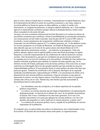 UNIVERSIDAD ESTATAL DE GUAYAQUIL
FACULTAD DE FILOSOFIA LETRA Y CIENCIA
Usuario
JULIO/23/2013
CURSO: C-4
para la crisis), ahora el Estado hace lo contrario. Amenazado por el capital financiero, hace
de la disminución del déficit el centro de su política económica y, por tanto, reduce la
inversión pública (se frenan los gastos en obras públicas, se reduce el sueldo a los
funcionarios, se congelan las pensiones, se alarga la edad de jubilación, etc.). Esas medidas
agravan el estancamiento económico porque reducen la demanda interna y tienen como
efecto secundario la elevación del paro.
Así pues a la crisis económica internacional (la Gran Recesión) se le suman los efectos de
una política económica que contribuye a frenar la posibilidad de un crecimiento económico.
Las consecuencias son por todos conocidas: tasas de paro del 20 % (casi el 40% entre la
juventud) y escasas perspectivas de recuperación; retribuciones salariales a la baja o
estancadas con una inflación superior al 2 %; empleos precarios, etc. A ello debemos sumar
los recortes propuestos en el Estado de Bienestar -un Estado de Bienestar que es mucho
más reducido aquí que en el resto de los quince países más desarrollados de la UE-:
sanidad, educación, prestaciones sociales… ven reducirse su presupuesto. Toda esta
política, además, aparece ante la opinión pública como una forma de proteger al capital
financiero a costa del empeoramiento de las condiciones de vida de numerosos sectores
sociales. Ante tal perspectiva ¿por qué nos extrañamos de que los jóvenes protesten?
La segunda cusa es la crisis de confianza en la clase política. Al hablar de clase política nos
estamos refiriendo al gobierno pero también al conjunto de todos aquellos que, en los
distintos niveles del Estado, participan en las decisiones políticas. Esta crisis tiene su mejor
expresión en el desengaño hacia los dos grandes partidos que han asumido las mayores
responsabilidades políticas. El acercamiento hacia el centro político de todos ellos hace que
parezcan iguales. También ha contribuido a ello el desarme ideológico de la izquierda
moderada (socialdemócrata), representada por el PSOE, y la concurrencia de ambos en la
plasmación de unas mismas políticas económicas. Llega un momento en que parecen
representar lo mismo, con muy ligeros matices. Este hecho perjudica más a la izquierda,
siempre más crítica con su voto. Además hay otros hechos que han acrecentado la
desconfianza hacia la clase política:
Los abundantes casos de corrupción y el evidente nepotismo de los partidos
políticos mayoritarios.
La crítica a un sistema electoral que privilegia el bipartidismo y la representación
desproporcionada –en función de su número de votos- de los partidos nacionalistas
(Canarias, País Vasco, Cataluña) en las elecciones generales. Si el voto a los
partidos mayoritarios sirve para que apliquen las mismas políticas y el voto a los
partidos más pequeños se vuelve inútil por el sistema electoral, ¿a quién voto?.
La evidencia de un discurso político vacuo y alejado de los problemas de sectores
importantes de la población.
En cualquier caso, no parece haber una crítica a la democracia, sino a determinados vicios
de la misma. El discurso del movimiento, hasta cierto punto, es regeneracionista.
 