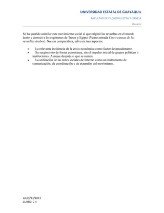UNIVERSIDAD ESTATAL DE GUAYAQUIL
FACULTAD DE FILOSOFIA LETRA Y CIENCIA
Usuario
JULIO/23/2013
CURSO: C-4
Se ha querido asimilar este movimiento social al que originó las revueltas en el mundo
árabe y derrocó a los regímenes de Túnez y Egipto (Véase entrada Cinco causas de las
revueltas árabes). No son comparables, salvo en tres aspectos:
La relevante incidencia de la crisis económica como factor desencadenante.
Su surgimiento de forma espontánea, sin el impulso inicial de grupos políticos o
instituciones. Aunque después sí que se sumen.
La utilización de las redes sociales de Internet como un instrumento de
comunicación, de coordinación y de extensión del movimiento.
 