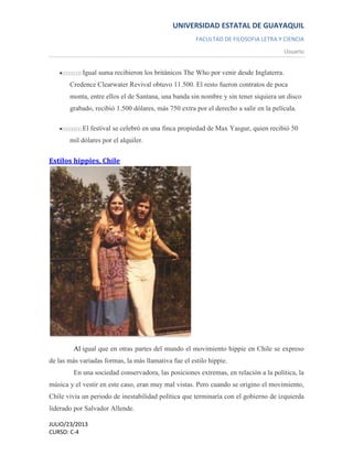 UNIVERSIDAD ESTATAL DE GUAYAQUIL
FACULTAD DE FILOSOFIA LETRA Y CIENCIA
Usuario
JULIO/23/2013
CURSO: C-4
Igual suma recibieron los británicos The Who por venir desde Inglaterra.
Credence Clearwater Revival obtuvo 11.500. El resto fueron contratos de poca
monta, entre ellos el de Santana, una banda sin nombre y sin tener siquiera un disco
grabado, recibió 1.500 dólares, más 750 extra por el derecho a salir en la película.
El festival se celebró en una finca propiedad de Max Yasgur, quien recibió 50
mil dólares por el alquiler.
Estilos hippies, Chile
Al igual que en otras partes del mundo el movimiento hippie en Chile se expreso
de las más variadas formas, la más llamativa fue el estilo hippie.
En una sociedad conservadora, las posiciones extremas, en relación a la política, la
música y el vestir en este caso, eran muy mal vistas. Pero cuando se origino el movimiento,
Chile vivía un periodo de inestabilidad política que terminaría con el gobierno de izquierda
liderado por Salvador Allende.
 