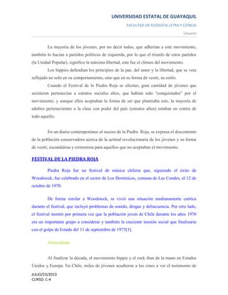 UNIVERSIDAD ESTATAL DE GUAYAQUIL
FACULTAD DE FILOSOFIA LETRA Y CIENCIA
Usuario
JULIO/23/2013
CURSO: C-4
La mayoría de los jóvenes, por no decir todos, que adherían a este movimiento,
también lo hacían a partidos políticos de izquierda, por lo que el triunfo de estos partidos
(la Unidad Popular), significo la máxima libertad, este fue el clímax del movimiento.
Los hippies defendían los principios de la paz, del amor y la libertad, que se veía
reflejado no solo en su comportamiento, sino que en su forma de vestir, su estilo.
Cuando el Festival de la Piedra Roja se efectúo, gran cantidad de jóvenes que
asistieron pertenecían a estratos sociales altos, que habían sido “conquistados” por el
movimiento, y aunque ellos aceptaban la forma de ser que planteaba este, la mayoría de
adultos pertenecientes a la clase con poder del país (estratos altos) estaban en contra de
todo aquello.
En un diario contemporáneo al suceso de la Piedra Roja, se expresa el descontento
de la población conservadora acerca de la actitud revolucionaria de los jóvenes y su forma
de vestir, escandalosa y extremista para aquellos que no aceptaban el movimiento.
FESTIVAL DE LA PIEDRA ROJA
Piedra Roja fue un festival de música chilena que, siguiendo el éxito de
Woodstock, fue celebrado en el sector de Los Domínicos, comuna de Las Condes, el 12 de
octubre de 1970.
De forma similar a Woodstock, se vivió una situación medianamente caótica
durante el festival, que incluyó problemas de sonido, drogas y delincuencia. Por otro lado,
el festival mostró por primera vez que la población joven de Chile durante los años 1970
era un importante grupo a considerar y también la creciente tensión social que finalizaría
con el golpe de Estado del 11 de septiembre de 1973[1].
Antecedente
Al finalizar la década, el movimiento hippie y el rock iban de la mano en Estados
Unidos y Europa. En Chile, miles de jóvenes acudieron a los cines a ver el testimonio de
 