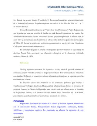 UNIVERSIDAD ESTATAL DE GUAYAQUIL
FACULTAD DE FILOSOFIA LETRA Y CIENCIA
Usuario
JULIO/23/2013
CURSO: C-4
tres días de paz y amor hippie: Woodstock. El documental marcaría a un grupo importante
de la juventud chilena que, llegarían organizar un festival al aire libre los días 10, 11 y 12
de octubre de 1970.
Conocido inicialmente como el “Festival de Los Dominícos”, Piedra Roja es más
una leyenda que una real reunión de bandas de rock. Pero el impacto en los medios fue
fulminante al dar cuenta de una sub-cultura juvenil que comulgaba con la música rock, el
amor libre y la marihuana en el contexto de adolescentes de barrios pudientes de la capital
de Chile. El festival se realizó en un terreno perteneciente a un ejecutivo de Hipódromo
Chile quien les dio autorización a usarlo.
En un tiempo plagado de jóvenes ideologizados por movimientos de izquierda y de
derecha, Piedra Roja representó una alternativa disruptiva en la altamente politizada
sociedad chilena de 1970.
El Festival
No hay registros musicales del legendario evento musical, pero el impacto de
cientos de jóvenes reunidos creando su propio espacio fuera de lo establecido, ha perdurado
por décadas. De hecho, ni los propios artistas saben realmente quienes se presentaron, ni las
canciones que tocaron.
La iniciativa causó más polémicas de las esperadas, partiendo por órdenes a
Carabineros de Chile para desalojar el lugar, debido a la ingesta de alcohol en presencia de
menores. Además la Cámara de Diputados hace confeccionar un informe sobre la situación
de la juventud chilena, y el entonces alcalde Ramón Luco Fuenzalida de Las Condes,
presenta una querella contra los organizadores, ganándola los últimos.
Personajes
Importantes personajes del mundo de la cultura y las artes, lograron identificarse
con el movimiento Hippie. Principalmente fueron importantes cantautores, bandas
folclóricas e importantes escritores los encargados de plasmar la expresión de este
movimiento.
 