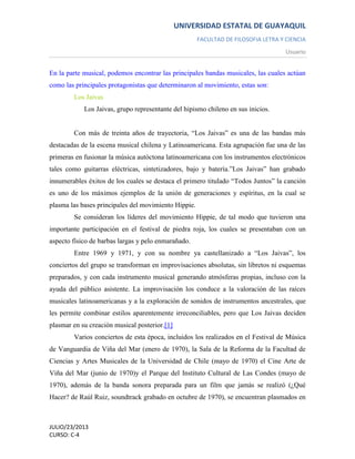 UNIVERSIDAD ESTATAL DE GUAYAQUIL
FACULTAD DE FILOSOFIA LETRA Y CIENCIA
Usuario
JULIO/23/2013
CURSO: C-4
En la parte musical, podemos encontrar las principales bandas musicales, las cuales actúan
como las principales protagonistas que determinaron al movimiento, estas son:
Los Jaivas
Los Jaivas, grupo representante del hipismo chileno en sus inicios.
Con más de treinta años de trayectoria, “Los Jaivas” es una de las bandas más
destacadas de la escena musical chilena y Latinoamericana. Esta agrupación fue una de las
primeras en fusionar la música autóctona latinoamericana con los instrumentos electrónicos
tales como guitarras eléctricas, sintetizadores, bajo y batería.”Los Jaivas” han grabado
innumerables éxitos de los cuales se destaca el primero titulado “Todos Juntos” la canción
es uno de los máximos ejemplos de la unión de generaciones y espíritus, en la cual se
plasma las bases principales del movimiento Hippie.
Se consideran los líderes del movimiento Hippie, de tal modo que tuvieron una
importante participación en el festival de piedra roja, los cuales se presentaban con un
aspecto físico de barbas largas y pelo enmarañado.
Entre 1969 y 1971, y con su nombre ya castellanizado a “Los Jaivas”, los
conciertos del grupo se transforman en improvisaciones absolutas, sin libretos ni esquemas
preparados, y con cada instrumento musical generando atmósferas propias, incluso con la
ayuda del público asistente. La improvisación los conduce a la valoración de las raíces
musicales latinoamericanas y a la exploración de sonidos de instrumentos ancestrales, que
les permite combinar estilos aparentemente irreconciliables, pero que Los Jaivas deciden
plasmar en su creación musical posterior.[1]
Varios conciertos de esta época, incluidos los realizados en el Festival de Música
de Vanguardia de Viña del Mar (enero de 1970), la Sala de la Reforma de la Facultad de
Ciencias y Artes Musicales de la Universidad de Chile (mayo de 1970) el Cine Arte de
Viña del Mar (junio de 1970)y el Parque del Instituto Cultural de Las Condes (mayo de
1970), además de la banda sonora preparada para un film que jamás se realizó (¿Qué
Hacer? de Raúl Ruiz, soundtrack grabado en octubre de 1970), se encuentran plasmados en
 