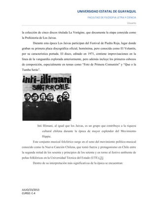 UNIVERSIDAD ESTATAL DE GUAYAQUIL
FACULTAD DE FILOSOFIA LETRA Y CIENCIA
Usuario
JULIO/23/2013
CURSO: C-4
la colección de cinco discos titulada La Vorágine, que documenta la etapa conocida como
la Prehistoria de Los Jaivas.
Durante esta época Los Jaivas participan del Festival de Piedra Roja, lugar donde
graban su primera placa discográfica oficial, homónima, pero conocida como El Volantín,
por su característica portada. El disco, editado en 1971, contiene improvisaciones en la
línea de la vanguardia explorada anteriormente, pero además incluye los primeros esbozos
de composición, especialmente en temas como “Foto de Primera Comunión” y “Que o la
Tumba Serás”.
Inti Illimani, al igual que los Jaivas, es un grupo que contribuyo a la riqueza
cultural chilena durante la época de mayor esplendor del Movimiento
Hippie.
Este conjunto musical folclórico surge en el seno del movimiento político-musical
conocido como la Nueva Canción Chilena, que tomó fuerza y protagonismo en Chile entre
la segunda mitad de los sesenta y principios de los setenta y en torno al festivo ambiente de
peñas folklóricas en la Universidad Técnica del Estado (UTE).[3]
Dentro de su interpretación más significativas de la época se encuentran:
 