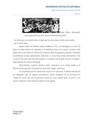 UNIVERSIDAD ESTATAL DE GUAYAQUIL
FACULTAD DE FILOSOFIA LETRA Y CIENCIA
Usuario
JULIO/23/2013
CURSO: C-4
Grupo Illapu, distinguido
por su particular expresión vocal a la hora de representar
sus temas que son caracterizados, al igual que los otros grupos recién mencionados,
por su estilo social.
Banda chilena de folklore andino fundada en 1971, en Antofagasta. La lírica de
Illapu se centra tanto en lo autóctono y lo folclórico como en lo social y político, cada
álbum tiene como temas el contexto del momento desde la perspectiva popular, resaltando
los problemas sociales, proponiendo soluciones y a veces hasta siendo premonitorio. Esta
es una de las claves del éxito del conjunto y su arrastre con la gente de todo el mundo y
especialmente de América Latina.[4]
Musicalmente, exploran distintos estilos, basándose en la música andina y el
folclore latinoamericano, mezclando con jazz, rock, reggae, entre otros.
Se caracterizan por los cambios de voces en sus canciones, en donde cada uno de
sus integrantes tiene un registro característico. Suelen incorporar en sus canciones los
“juegos de voces” que van en descenso, desde las voces agudas hasta las graves o en
ascenso, desde las voces más graves hasta las más agudas.
 