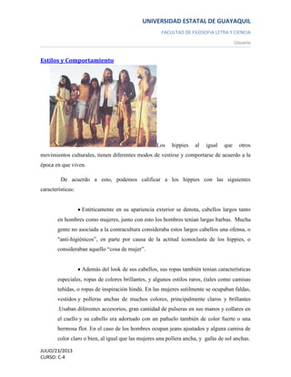 UNIVERSIDAD ESTATAL DE GUAYAQUIL
FACULTAD DE FILOSOFIA LETRA Y CIENCIA
Usuario
JULIO/23/2013
CURSO: C-4
Estilos y Comportamiento
Los hippies al igual que otros
movimientos culturales, tienen diferentes modos de vestirse y comportarse de acuerdo a la
época en que viven.
De acuerdo a esto, podemos calificar a los hippies con las siguientes
características:
Estéticamente en su apariencia exterior se denota, cabellos largos tanto
en hombres como mujeres, junto con esto los hombres tenían largas barbas. Mucha
gente no asociada a la contracultura consideraba estos largos cabellos una ofensa, o
"anti-higiénicos”, en parte por causa de la actitud iconoclasta de los hippies, o
consideraban aquello “cosa de mujer”.
Además del look de sus cabellos, sus ropas también tenían características
especiales, ropas de colores brillantes, y algunos estilos raros, (tales como camisas
teñidas, o ropas de inspiración hindú. En las mujeres sutilmente se ocupaban faldas,
vestidos y polleras anchas de muchos colores, principalmente claros y brillantes
.Usaban diferentes accesorios, gran cantidad de pulseras en sus manos y collares en
el cuello y su cabello era adornado con un pañuelo también de color fuerte o una
hermosa flor. En el caso de los hombres ocupan jeans ajustados y alguna camisa de
color claro o bien, al igual que las mujeres una pollera ancha, y gafas de sol anchas.
 