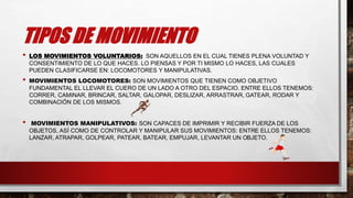 TIPOS DE MOVIMIENTO
• LOS MOVIMIENTOS VOLUNTARIOS: SON AQUELLOS EN EL CUAL TIENES PLENA VOLUNTAD Y
CONSENTIMIENTO DE LO QUE HACES. LO PIENSAS Y POR TI MISMO LO HACES, LAS CUALES
PUEDEN CLASIFICARSE EN: LOCOMOTORES Y MANIPULATIVAS.
• MOVIMIENTOS LOCOMOTORES: SON MOVIMIENTOS QUE TIENEN COMO OBJETIVO
FUNDAMENTAL EL LLEVAR EL CUERO DE UN LADO A OTRO DEL ESPACIO. ENTRE ELLOS TENEMOS:
CORRER, CAMINAR, BRINCAR, SALTAR, GALOPAR, DESLIZAR, ARRASTRAR, GATEAR, RODAR Y
COMBINACIÓN DE LOS MISMOS.
• MOVIMIENTOS MANIPULATIVOS: SON CAPACES DE IMPRIMIR Y RECIBIR FUERZA DE LOS
OBJETOS, ASÍ COMO DE CONTROLAR Y MANIPULAR SUS MOVIMIENTOS: ENTRE ELLOS TENEMOS:
LANZAR, ATRAPAR, GOLPEAR, PATEAR, BATEAR, EMPUJAR, LEVANTAR UN OBJETO.
 