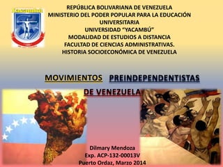 MOVIMIENTOS
REPÚBLICA BOLIVARIANA DE VENEZUELA
MINISTERIO DEL PODER POPULAR PARA LA EDUCACIÓN
UNIVERSITARIA
UNIVERSIDAD “YACAMBÚ”
MODALIDAD DE ESTUDIOS A DISTANCIA
FACULTAD DE CIENCIAS ADMINISTRATIVAS.
HISTORIA SOCIOECONÓMICA DE VENEZUELA
DE VENEZUELA
PREINDEPENDENTISTAS
Dilmary Mendoza
Exp. ACP-132-00013V
Puerto Ordaz, Marzo 2014
 