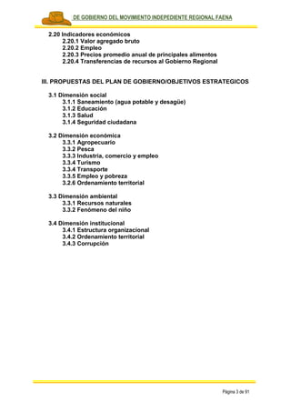 PLAN DE GOBIERNO DEL MOVIMIENTO INDEPEDIENTE REGIONAL FAENA
Página 3 de 91
2.20 Indicadores económicos
2.20.1 Valor agregado bruto
2.20.2 Empleo
2.20.3 Precios promedio anual de principales alimentos
2.20.4 Transferencias de recursos al Gobierno Regional
III. PROPUESTAS DEL PLAN DE GOBIERNO/OBJETIVOS ESTRATEGICOS
3.1 Dimensión social
3.1.1 Saneamiento (agua potable y desagüe)
3.1.2 Educación
3.1.3 Salud
3.1.4 Seguridad ciudadana
3.2 Dimensión económica
3.3.1 Agropecuario
3.3.2 Pesca
3.3.3 Industria, comercio y empleo
3.3.4 Turismo
3.3.4 Transporte
3.3.5 Empleo y pobreza
3.2.6 Ordenamiento territorial
3.3 Dimensión ambiental
3.3.1 Recursos naturales
3.3.2 Fenómeno del niño
3.4 Dimensión institucional
3.4.1 Estructura organizacional
3.4.2 Ordenamiento territorial
3.4.3 Corrupción
 