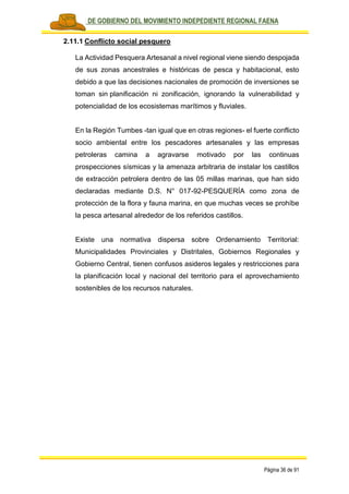 PLAN DE GOBIERNO DEL MOVIMIENTO INDEPEDIENTE REGIONAL FAENA
Página 36 de 91
2.11.1 Conflicto social pesquero
La Actividad Pesquera Artesanal a nivel regional viene siendo despojada
de sus zonas ancestrales e históricas de pesca y habitacional, esto
debido a que las decisiones nacionales de promoción de inversiones se
toman sin planificación ni zonificación, ignorando la vulnerabilidad y
potencialidad de los ecosistemas marítimos y fluviales.
En la Región Tumbes -tan igual que en otras regiones- el fuerte conflicto
socio ambiental entre los pescadores artesanales y las empresas
petroleras camina a agravarse motivado por las continuas
prospecciones sísmicas y la amenaza arbitraria de instalar los castillos
de extracción petrolera dentro de las 05 millas marinas, que han sido
declaradas mediante D.S. N° 017-92-PESQUERÍA como zona de
protección de la flora y fauna marina, en que muchas veces se prohíbe
la pesca artesanal alrededor de los referidos castillos.
Existe una normativa dispersa sobre Ordenamiento Territorial:
Municipalidades Provinciales y Distritales, Gobiernos Regionales y
Gobierno Central, tienen confusos asideros legales y restricciones para
la planificación local y nacional del territorio para el aprovechamiento
sostenibles de los recursos naturales.
 