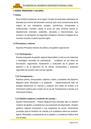 PLAN DE GOBIERNO DEL MOVIMIENTO INDEPEDIENTE REGIONAL FAENA
Página 4 de 91
I. VISIÓN, PRINCIPIOS Y VALORES
1.1Visión
Para el 2022 la población de la región Tumbes ha alcanzado estándares de
bienestar por encima del promedio nacional; esto como consecuencia de la
mejora de sus indicadores sociales, económicos, ambientales e
institucionales. También, desde el punto de vista territorial somos un
departamento ordenado, sostenible, articulado e interconectado; que
sumado a la percepción de seguridad ciudadana incentiva la llegada de la
inversión privada a nuestra querida región.
1.2 Principios y valores
Nuestros Principios rectores de política y de gestión regional son:
1.2.1 Participación. -
Nuestra propuesta de gestión regional desarrollará y hará uso de instancias
y estrategias concretas de participación ciudadana en las fases de
formulación, seguimiento, fiscalización y evaluación de la gestión de
gobierno y de la ejecución de los planes, presupuestos y proyectos
regionales de acuerdo a las normas vigentes.
1.2.2 Transparencia. -
Nuestros planes, presupuestos, objetivos, metas y resultados del Gobierno
Regional serán difundidos a la población. Implementaremos más los
portales electrónicos en internet y cualquier otro medio de acceso a la
información pública para cumplir con la Ley de Transparencia y Acceso a la
Información Pública.
1.2.3 Gestión moderna y rendición de cuentas. -
Nuestra Administración Pública Regional será orientada bajo un sistema
moderno de gestión y aceptaremos una evaluación de desempeño. Nuestro
gobierno regional incorporará a sus programas de acción mecanismos
concretos para la rendición de cuentas a la ciudadanía sobre los avances,
logros, dificultades y perspectivas de su gestión. La Audiencia Pública será
una de ellas.
 