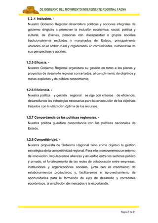 PLAN DE GOBIERNO DEL MOVIMIENTO INDEPEDIENTE REGIONAL FAENA
Página 5 de 91
1.2.4 Inclusión. -
Nuestro Gobierno Regional desarrollara políticas y acciones integrales de
gobierno dirigidas a promover la inclusión económica, social, política y
cultural, de jóvenes, personas con discapacidad o grupos sociales
tradicionalmente excluidos y marginados del Estado, principalmente
ubicados en el ámbito rural y organizados en comunidades, nutriéndose de
sus perspectivas y aportes.
1.2.5 Eficacia. -
Nuestro Gobierno Regional organizara su gestión en torno a los planes y
proyectos de desarrollo regional concertados, al cumplimiento de objetivos y
metas explícitos y de público conocimiento.
1.2.6 Eficiencia. -
Nuestra política y gestión regional se rige con criterios de eficiencia,
desarrollando las estrategias necesarias para la consecución de los objetivos
trazados con la utilización óptima de los recursos.
1.2.7 Concordancia de las políticas regionales. -
Nuestra política guardara concordancia con las políticas nacionales de
Estado.
1.2.8 Competitividad. -
Nuestra propuesta de Gobierno Regional tiene como objetivo la gestión
estratégica de la competitividad regional. Para ello promoveremos un entorno
de innovación, impulsaremos alianzas y acuerdos entre los sectores público
y privado, el fortalecimiento de las redes de colaboración entre empresas,
instituciones y organizaciones sociales, junto con el crecimiento de
eslabonamientos productivos; y, facilitaremos el aprovechamiento de
oportunidades para la formación de ejes de desarrollo y corredores
económicos, la ampliación de mercados y la exportación.
 