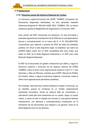 PLAN DE GOBIERNO DEL MOVIMIENTO INDEPEDIENTE REGIONAL FAENA
Página 51 de 91
2.18 Institucional
2.18.1 Situación actual del Gobierno Regional de Tumbes
La estructura orgánico-funcional del GORE TUMBES (incluyendo las
Direcciones Regionales Sectoriales), ha sido aprobada mediante
Ordenanza Regional N° 008-2014-GOB. REG. TUMBES –CR. La misma
ordenanza aprobó el Reglamento de Organización y Funciones: ROF.
Esta versión del ROF (incluyendo los Sectores), ha sido formulada y
aprobada siguiendo las orientaciones de la PCM (de la cual dependemos
técnica y normativamente), en el marco del D. S. N° 043-2006-PCM:
Lineamientos para elaborar y aprobar los ROF de todas las entidades
públicas. En virtud a este dispositivo legal, se establece que todos los
GORES deben contar con un ROF consolidado (No como antes, que
había un ROF de la Sede Regional Institucional y un ROF para cada
Dirección Regional Sectorial).
El ROF es el documento de gestión institucional que define y regula la
estructura orgánica y funciones de los órganos internos del GORE
TUMBES, hasta el tercer nivel organizacional (hasta el nivel F-3 = Sub
Gerentes y Jefes de Oficinas); mientras que el MPP: Manual de Perfiles
de Puestos, define y regula la estructura orgánica y funciones, hasta el
último nivel organizacional (servidores auxiliares).
Sin embargo, esta estructura vertical (basada en cargos y funciones), ya
es obsoleta, porque se constituye en un modelo organizacional
demasiado burocrático, donde se observa falta de coordinación y
articulación (cada jefe toma decisiones por su cuenta, según su propio
criterio, a veces sin leer ni respetar las normas); lo cual genera tiempos
improductivos, con demoras y entrampamientos innecesarios en la
tramitación de los documentos que ingresan y se generan, tanto en la
Sede Regional como en los Sectores.
 