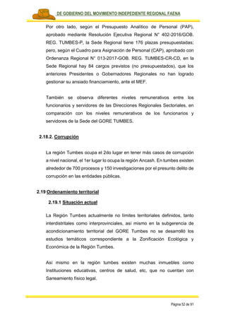 PLAN DE GOBIERNO DEL MOVIMIENTO INDEPEDIENTE REGIONAL FAENA
Página 52 de 91
Por otro lado, según el Presupuesto Analítico de Personal (PAP),
aprobado mediante Resolución Ejecutiva Regional N° 402-2016/GOB.
REG. TUMBES-P, la Sede Regional tiene 176 plazas presupuestadas;
pero, según el Cuadro para Asignación de Personal (CAP), aprobado con
Ordenanza Regional N° 013-2017-GOB. REG. TUMBES-CR-CD, en la
Sede Regional hay 84 cargos previstos (no presupuestados), que los
anteriores Presidentes o Gobernadores Regionales no han logrado
gestionar su ansiado financiamiento, ante el MEF.
También se observa diferentes niveles remunerativos entre los
funcionarios y servidores de las Direcciones Regionales Sectoriales, en
comparación con los niveles remunerativos de los funcionarios y
servidores de la Sede del GORE TUMBES.
2.18.2. Corrupción
La región Tumbes ocupa el 2do lugar en tener más casos de corrupción
a nivel nacional, el 1er lugar lo ocupa la región Ancash. En tumbes existen
alrededor de 700 procesos y 150 investigaciones por el presunto delito de
corrupción en las entidades públicas.
2.19 Ordenamiento territorial
2.19.1 Situación actual
La Región Tumbes actualmente no límites territoriales definidos, tanto
interdistritales como interprovinciales, así mismo en la subgerencia de
acondicionamiento territorial del GORE Tumbes no se desarrolló los
estudios temáticos correspondiente a la Zonificación Ecológica y
Económica de la Región Tumbes.
Así mismo en la región tumbes existen muchas inmuebles como
Instituciones educativas, centros de salud, etc, que no cuentan con
Saneamiento físico legal.
 