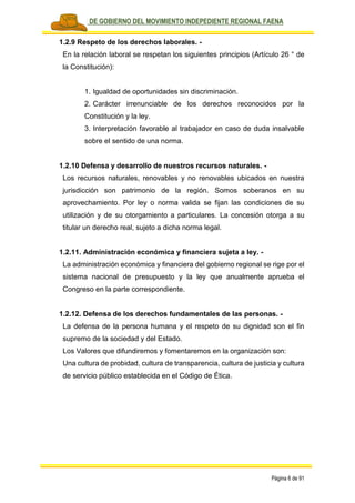 PLAN DE GOBIERNO DEL MOVIMIENTO INDEPEDIENTE REGIONAL FAENA
Página 6 de 91
1.2.9 Respeto de los derechos laborales. -
En la relación laboral se respetan los siguientes principios (Artículo 26 ° de
la Constitución):
1. Igualdad de oportunidades sin discriminación.
2. Carácter irrenunciable de los derechos reconocidos por la
Constitución y la ley.
3. Interpretación favorable al trabajador en caso de duda insalvable
sobre el sentido de una norma.
1.2.10 Defensa y desarrollo de nuestros recursos naturales. -
Los recursos naturales, renovables y no renovables ubicados en nuestra
jurisdicción son patrimonio de la región. Somos soberanos en su
aprovechamiento. Por ley o norma valida se fijan las condiciones de su
utilización y de su otorgamiento a particulares. La concesión otorga a su
titular un derecho real, sujeto a dicha norma legal.
1.2.11. Administración económica y financiera sujeta a ley. -
La administración económica y financiera del gobierno regional se rige por el
sistema nacional de presupuesto y la ley que anualmente aprueba el
Congreso en la parte correspondiente.
1.2.12. Defensa de los derechos fundamentales de las personas. -
La defensa de la persona humana y el respeto de su dignidad son el fin
supremo de la sociedad y del Estado.
Los Valores que difundiremos y fomentaremos en la organización son:
Una cultura de probidad, cultura de transparencia, cultura de justicia y cultura
de servicio público establecida en el Código de Ética.
 