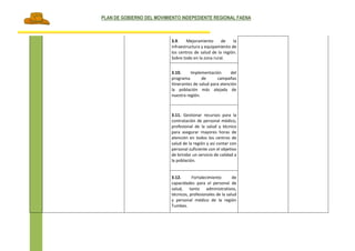 PLAN DE GOBIERNO DEL MOVIMIENTO INDEPEDIENTE REGIONAL FAENA
Página 70 de 91
3.9. Mejoramiento de la
infraestructura y equipamiento de
los centros de salud de la región.
Sobre todo en la zona rural.
3.10. Implementación del
programa de campañas
itinerantes de salud para atención
la población más alejada de
nuestra región.
3.11. Gestionar recursos para la
contratación de personal médico,
profesional de la salud y técnico
para asegurar mayores horas de
atención en todos los centros de
salud de la región y así contar con
personal suficiente con el objetivo
de brindar un servicio de calidad a
la población.
3.12. Fortalecimiento de
capacidades para el personal de
salud, tanto administrativos,
técnicos, profesionales de la salud
y personal médico de la región
Tumbes.
 