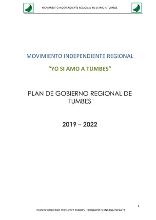1
MOVIMIENTO INDEPENDIENTE REGIONAL YO SI AMO A TUMBES
PLAN DE GOBIERNO 2019 -2022 TUMBES FERNANDO QUINTANA YNFANTE
MOVIMIENTO INDEPENDIENTE REGIONAL
“YO SI AMO A TUMBES”
PLAN DE GOBIERNO REGIONAL DE
TUMBES
2019 – 2022
 