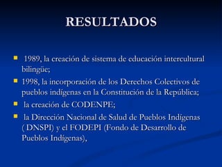 RESULTADOS 1989, la creación de sistema de educación intercultural bilingüe;  1998, la incorporación de los Derechos Colectivos de pueblos indígenas en la Constitución de la República; la creación de CODENPE; la Dirección Nacional de Salud de Pueblos Indígenas ( DNSPI) y el FODEPI (Fondo de Desarrollo de Pueblos Indígenas),  