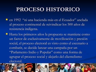 PROCESO HISTORICO en 1992  “ni una hacienda más en el Ecuador” anclada al proceso continental de reivindicar los 500 años de resistencia indígena.  Hasta los primeros años la propuesta se mantiene como un factor de exclusivamente de movilización y presión social, el proceso electoral es visto como el escenario a combatir, se decide lanzar una campaña por un “Parlamento Indio y Popular” como una forma de agrupar el proceso social y alejarlo del clientelismo electoral. 