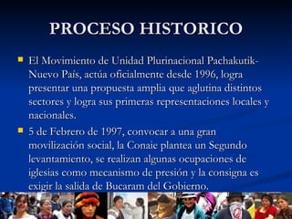PROCESO HISTORICO El Movimiento de Unidad Plurinacional Pachakutik-Nuevo País, actúa oficialmente desde 1996, logra presentar una propuesta amplia que aglutina distintos sectores y logra sus primeras representaciones locales y nacionales. 5 de Febrero de 1997, convocar a una gran movilización social, la Conaie plantea un Segundo levantamiento, se realizan algunas ocupaciones de iglesias como mecanismo de presión y la consigna es exigir la salida de Bucaram del Gobierno.  