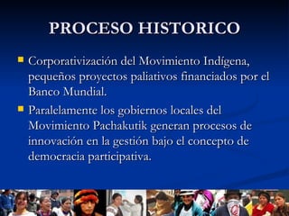 PROCESO HISTORICO Corporativización del Movimiento Indígena, pequeños proyectos paliativos financiados por el Banco Mundial. Paralelamente los gobiernos locales del Movimiento Pachakutik generan procesos de innovación en la gestión bajo el concepto de democracia participativa. 