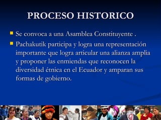 PROCESO HISTORICO Se convoca a una Asamblea Constituyente . Pachakutik participa y logra una representación importante que logra articular una alianza amplia y proponer las enmiendas que reconocen la diversidad étnica en el Ecuador y amparan sus formas de gobierno.  