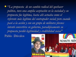 “ La propuesta  de un cambio radical del quehacer político, tuvo una amplia aceptación en la sociedad y su propuesta fue legítima, hasta ahí actuaba como el referente más legítimo del contrapoder social; pero cuando pasó a la acción y con un grupo de militares jóvenes intentó convertirse en gobierno, paradójicamente su propuesta perdió legitimidad y credibilidad social”   Pablo  Dávalos  