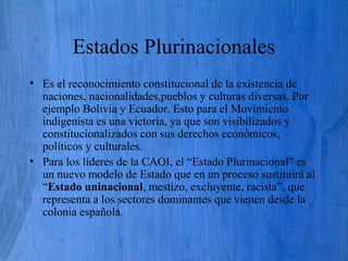 Estados Plurinacionales
• Es el reconocimiento constitucional de la existencia de
naciones, nacionalidades,pueblos y culturas diversas. Por
ejemplo Bolivia y Ecuador. Esto para el Movimiento
indigenista es una victoria, ya que son visibilizados y
constitucionalizados con sus derechos económicos,
políticos y culturales.
• Para los líderes de la CAOI, el “Estado Plurinacional” es
un nuevo modelo de Estado que en un proceso sustituirá al
“Estado uninacional, mestizo, excluyente, racista”, que
representa a los sectores dominantes que vienen desde la
colonia española.
 