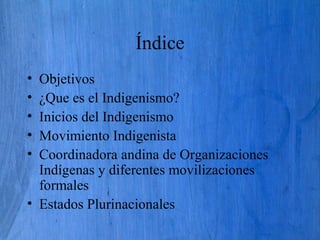 Índice
• Objetivos
• ¿Que es el Indigenismo?
• Inicios del Indigenismo
• Movimiento Indigenista
• Coordinadora andina de Organizaciones
Indígenas y diferentes movilizaciones
formales
• Estados Plurinacionales
 