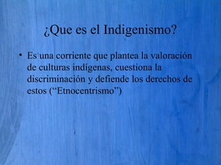 ¿Que es el Indigenismo?
• Es una corriente que plantea la valoración
de culturas indígenas, cuestiona la
discriminación y defiende los derechos de
estos (“Etnocentrismo”)
 