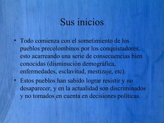 Sus inicios
• Todo comienza con el sometimiento de los
pueblos precolombinos por los conquistadores,
esto acarreando una serie de consecuencias bien
conocidas (disminución demográfica,
enfermedades, esclavitud, mestizaje, etc).
• Estos pueblos han sabido lograr resistir y no
desaparecer, y en la actualidad son discriminados
y no tomados en cuenta en decisiones políticas.
 