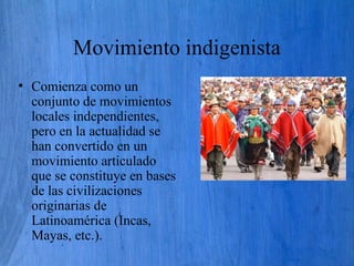 Movimiento indigenista
• Comienza como un
conjunto de movimientos
locales independientes,
pero en la actualidad se
han convertido en un
movimiento articulado
que se constituye en bases
de las civilizaciones
originarias de
Latinoamérica (Incas,
Mayas, etc.).
 