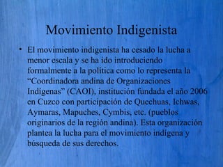 Movimiento Indigenista
• El movimiento indigenista ha cesado la lucha a
menor escala y se ha ido introduciendo
formalmente a la política como lo representa la
“Coordinadora andina de Organizaciones
Indígenas” (CAOI), institución fundada el año 2006
en Cuzco con participación de Quechuas, Ichwas,
Aymaras, Mapuches, Cymbis, etc. (pueblos
originarios de la región andina). Esta organización
plantea la lucha para el movimiento indígena y
búsqueda de sus derechos.
 